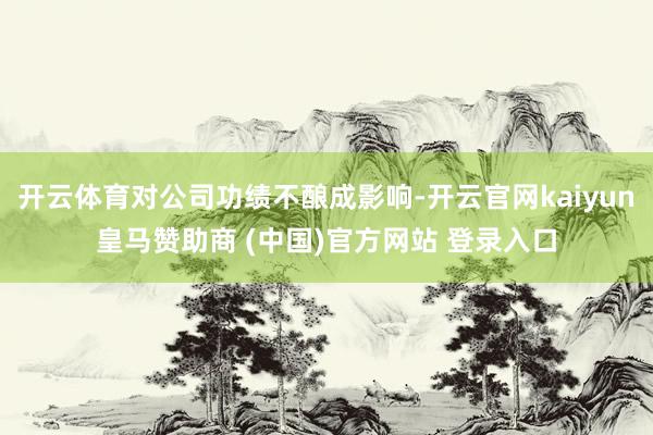 开云体育对公司功绩不酿成影响-开云官网kaiyun皇马赞助商 (中国)官方网站 登录入口
