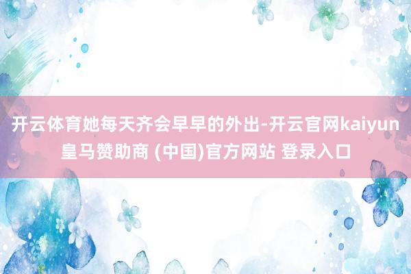 开云体育她每天齐会早早的外出-开云官网kaiyun皇马赞助商 (中国)官方网站 登录入口