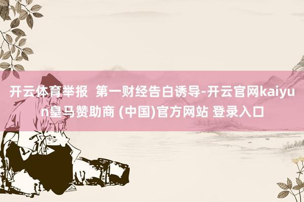 开云体育举报 第一财经告白诱导-开云官网kaiyun皇马赞助商 (中国)官方网站 登录入口