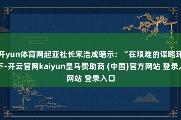 开yun体育网起亚社长宋浩成暗示:“在艰难的谋略环境下-开云官网kaiyun皇马赞助商 (中国)官方网站 登录入口