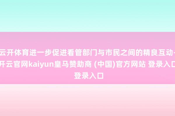 云开体育进一步促进看管部门与市民之间的精良互动-开云官网kaiyun皇马赞助商 (中国)官方网站 登录入口