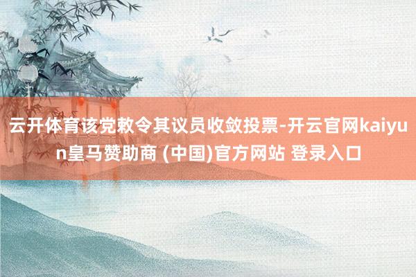 云开体育该党敕令其议员收敛投票-开云官网kaiyun皇马赞助商 (中国)官方网站 登录入口