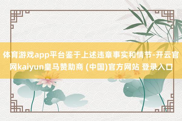 体育游戏app平台 鉴于上述违章事实和情节-开云官网kaiyun皇马赞助商 (中国)官方网站 登录入口