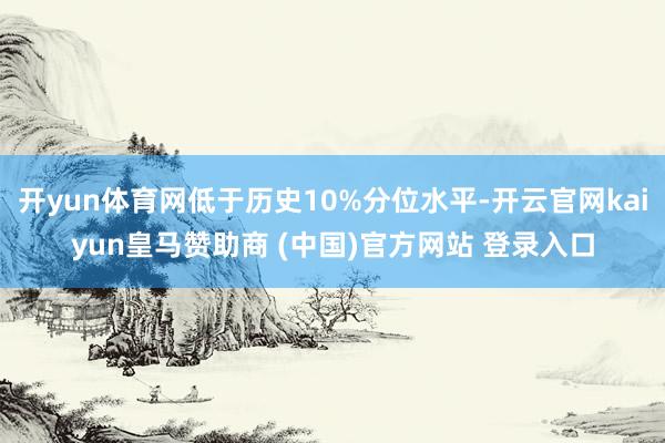 开yun体育网低于历史10%分位水平-开云官网kaiyun皇马赞助商 (中国)官方网站 登录入口