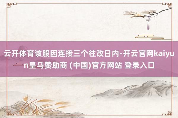 云开体育该股因连接三个往改日内-开云官网kaiyun皇马赞助商 (中国)官方网站 登录入口