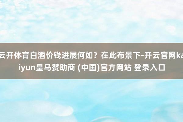 云开体育白酒价钱进展何如？在此布景下-开云官网kaiyun皇马赞助商 (中国)官方网站 登录入口