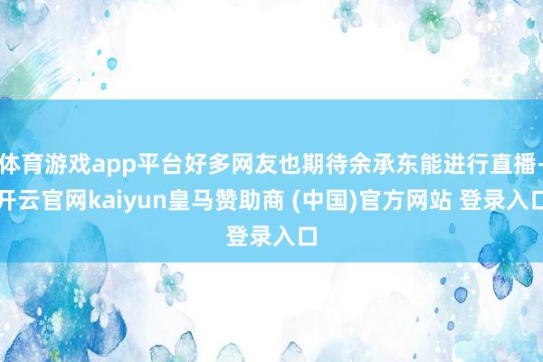 体育游戏app平台好多网友也期待余承东能进行直播-开云官网kaiyun皇马赞助商 (中国)官方网站 登录入口