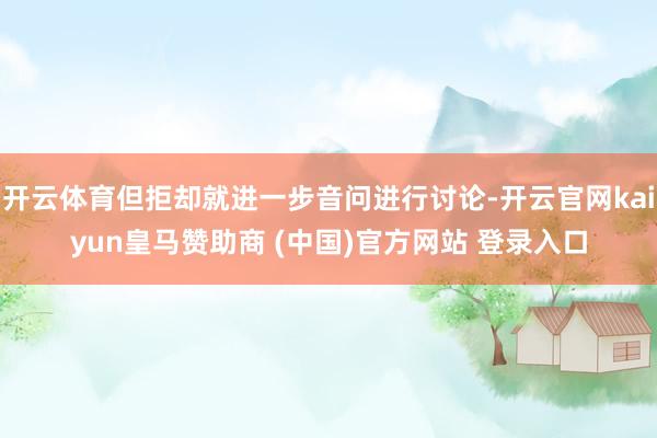开云体育但拒却就进一步音问进行讨论-开云官网kaiyun皇马赞助商 (中国)官方网站 登录入口
