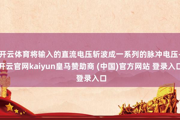 开云体育将输入的直流电压斩波成一系列的脉冲电压-开云官网kaiyun皇马赞助商 (中国)官方网站 登录入口
