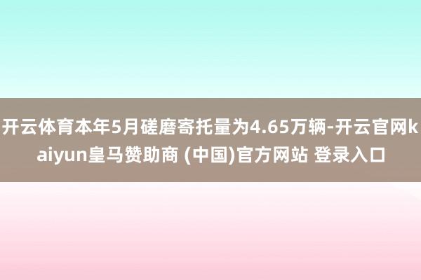 开云体育本年5月磋磨寄托量为4.65万辆-开云官网kaiyun皇马赞助商 (中国)官方网站 登录入口