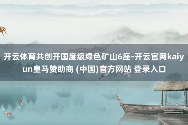 开云体育共创开国度级绿色矿山6座-开云官网kaiyun皇马赞助商 (中国)官方网站 登录入口