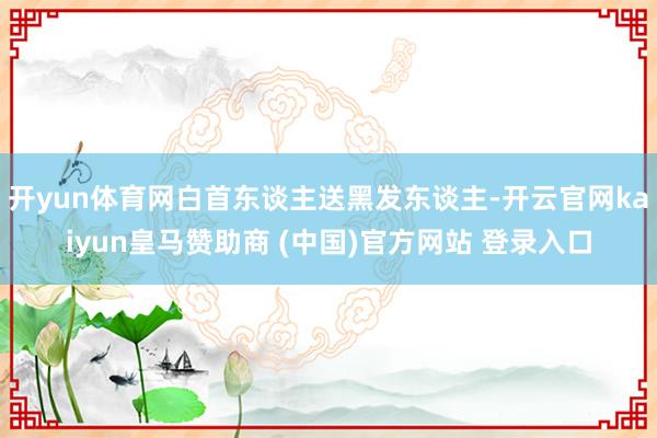 开yun体育网白首东谈主送黑发东谈主-开云官网kaiyun皇马赞助商 (中国)官方网站 登录入口