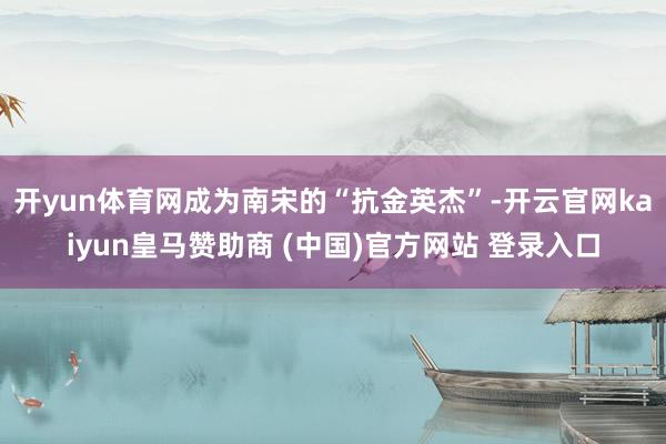 开yun体育网成为南宋的“抗金英杰”-开云官网kaiyun皇马赞助商 (中国)官方网站 登录入口