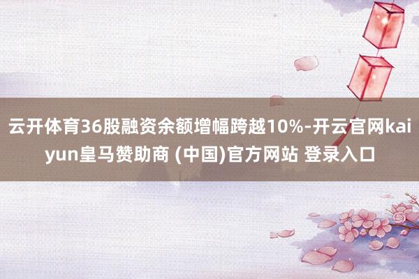 云开体育36股融资余额增幅跨越10%-开云官网kaiyun皇马赞助商 (中国)官方网站 登录入口