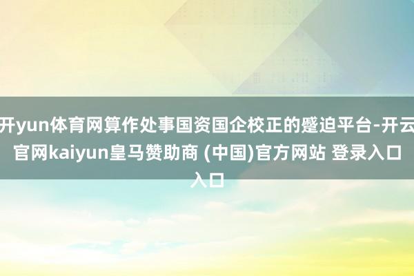 开yun体育网算作处事国资国企校正的蹙迫平台-开云官网kaiyun皇马赞助商 (中国)官方网站 登录入口