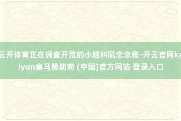 云开体育正在调查开荒的小姐叫阮念念雅-开云官网kaiyun皇马赞助商 (中国)官方网站 登录入口