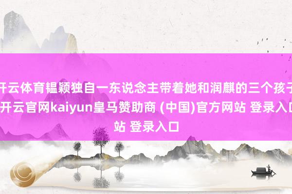 开云体育韫颖独自一东说念主带着她和润麒的三个孩子-开云官网kaiyun皇马赞助商 (中国)官方网站 登录入口