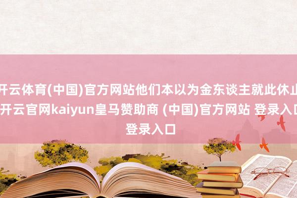 开云体育(中国)官方网站他们本以为金东谈主就此休止-开云官网kaiyun皇马赞助商 (中国)官方网站 登录入口
