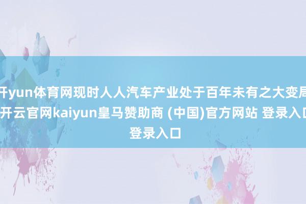 开yun体育网现时人人汽车产业处于百年未有之大变局-开云官网kaiyun皇马赞助商 (中国)官方网站 登录入口