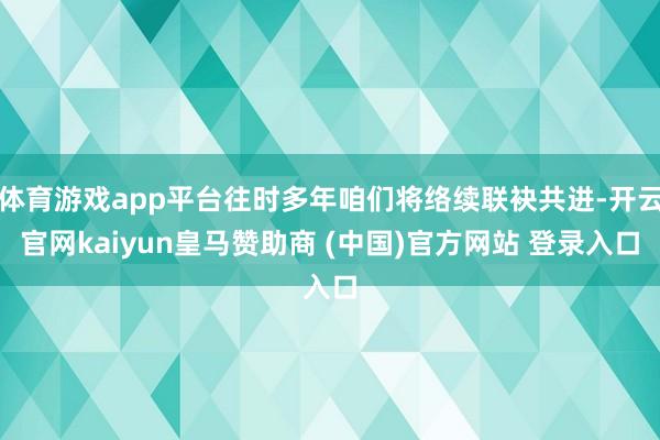 体育游戏app平台往时多年咱们将络续联袂共进-开云官网kaiyun皇马赞助商 (中国)官方网站 登录入口
