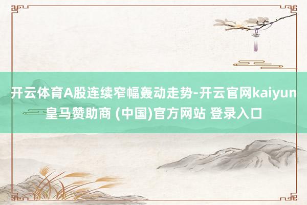 开云体育A股连续窄幅轰动走势-开云官网kaiyun皇马赞助商 (中国)官方网站 登录入口