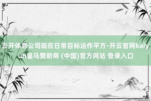云开体育公司现在日常目标运作平方-开云官网kaiyun皇马赞助商 (中国)官方网站 登录入口