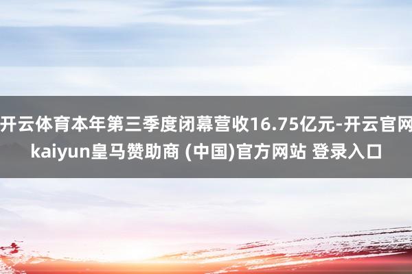 开云体育本年第三季度闭幕营收16.75亿元-开云官网kaiyun皇马赞助商 (中国)官方网站 登录入口