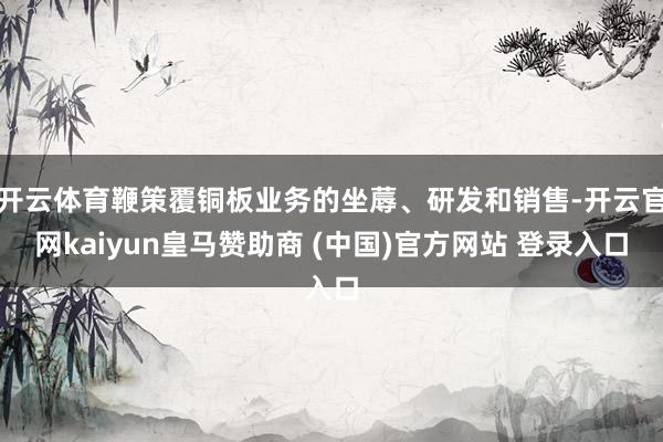 开云体育鞭策覆铜板业务的坐蓐、研发和销售-开云官网kaiyun皇马赞助商 (中国)官方网站 登录入口