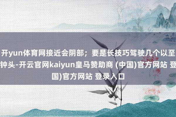 开yun体育网接近会阴部；要是长技巧驾驶几个以至十几个钟头-开云官网kaiyun皇马赞助商 (中国)官方网站 登录入口