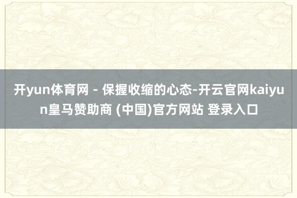 开yun体育网 - 保握收缩的心态-开云官网kaiyun皇马赞助商 (中国)官方网站 登录入口