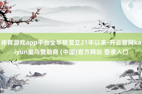 体育游戏app平台全华联竖立21年以来-开云官网kaiyun皇马赞助商 (中国)官方网站 登录入口