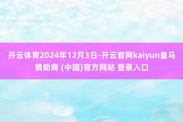 开云体育2024年12月3日-开云官网kaiyun皇马赞助商 (中国)官方网站 登录入口