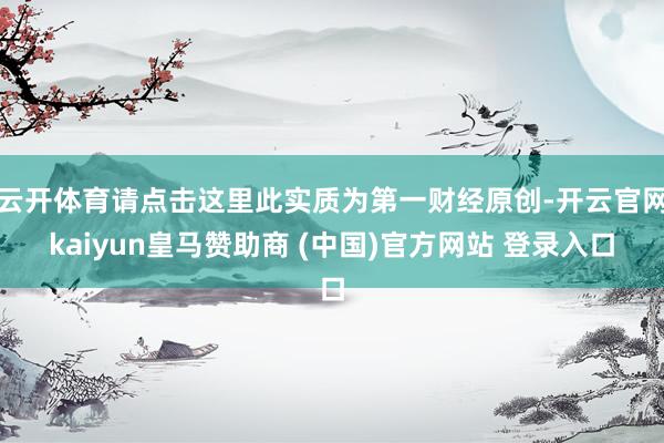 云开体育请点击这里此实质为第一财经原创-开云官网kaiyun皇马赞助商 (中国)官方网站 登录入口
