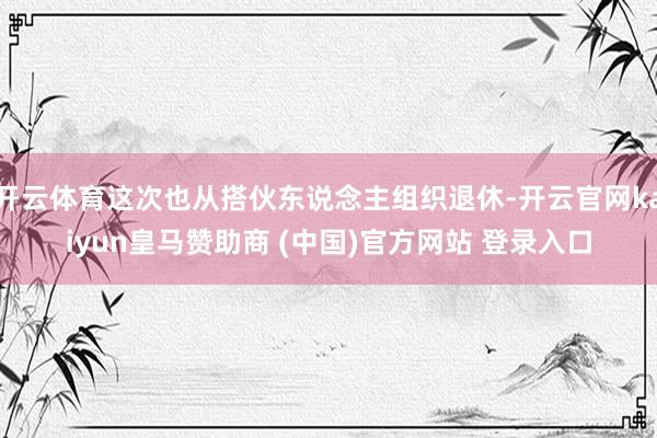 开云体育这次也从搭伙东说念主组织退休-开云官网kaiyun皇马赞助商 (中国)官方网站 登录入口