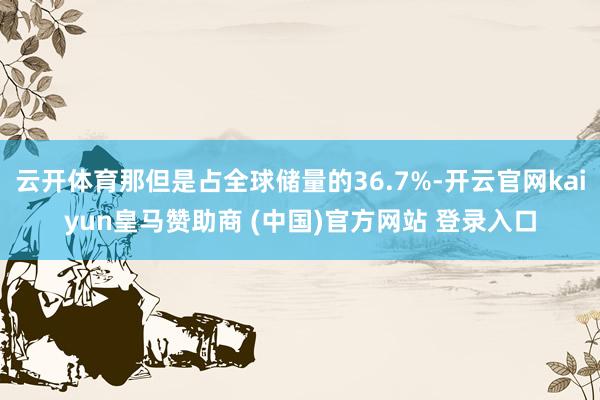 云开体育那但是占全球储量的36.7%-开云官网kaiyun皇马赞助商 (中国)官方网站 登录入口