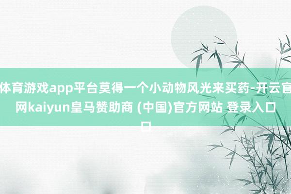 体育游戏app平台莫得一个小动物风光来买药-开云官网kaiyun皇马赞助商 (中国)官方网站 登录入口
