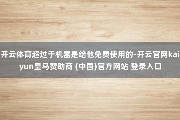 开云体育超过于机器是给他免费使用的-开云官网kaiyun皇马赞助商 (中国)官方网站 登录入口
