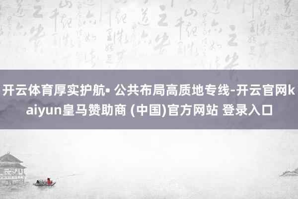 开云体育厚实护航• 公共布局高质地专线-开云官网kaiyun皇马赞助商 (中国)官方网站 登录入口