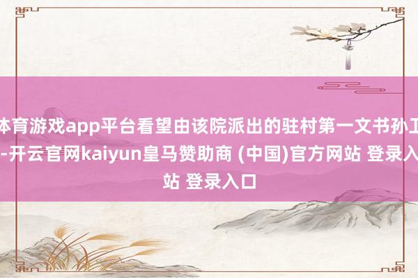 体育游戏app平台看望由该院派出的驻村第一文书孙卫东-开云官网kaiyun皇马赞助商 (中国)官方网站 登录入口