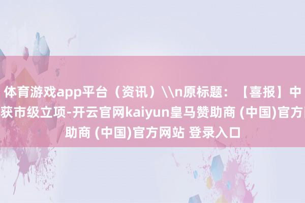 体育游戏app平台（资讯）\n原标题：【喜报】中医药科研花式获市级立项-开云官网kaiyun皇马赞助商 (中国)官方网站 登录入口