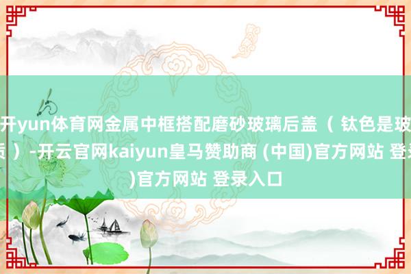 开yun体育网金属中框搭配磨砂玻璃后盖（ 钛色是玻纤材质 ）-开云官网kaiyun皇马赞助商 (中国)官方网站 登录入口
