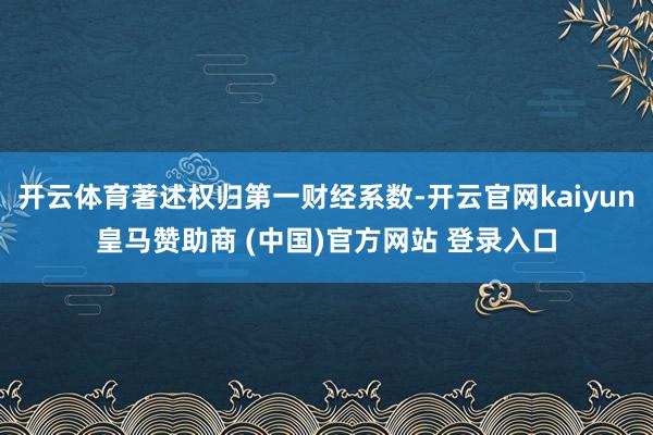 开云体育著述权归第一财经系数-开云官网kaiyun皇马赞助商 (中国)官方网站 登录入口
