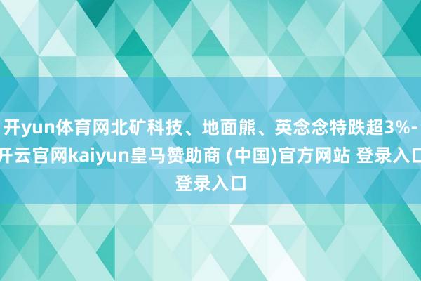 开yun体育网北矿科技、地面熊、英念念特跌超3%-开云官网kaiyun皇马赞助商 (中国)官方网站 登录入口