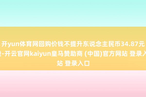 开yun体育网回购价钱不提升东说念主民币34.87元/股-开云官网kaiyun皇马赞助商 (中国)官方网站 登录入口