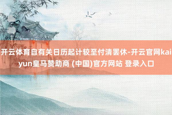 开云体育自有关日历起计较至付清罢休-开云官网kaiyun皇马赞助商 (中国)官方网站 登录入口