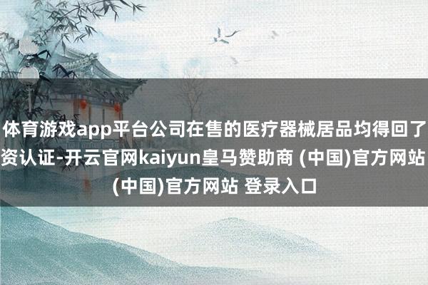 体育游戏app平台公司在售的医疗器械居品均得回了相应的天资认证-开云官网kaiyun皇马赞助商 (中国)官方网站 登录入口