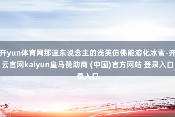 开yun体育网那迷东说念主的浅笑仿佛能溶化冰雪-开云官网kaiyun皇马赞助商 (中国)官方网站 登录入口