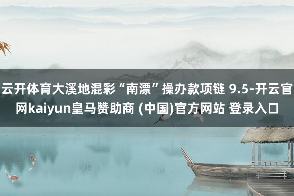 云开体育大溪地混彩“南漂”操办款项链 9.5-开云官网kaiyun皇马赞助商 (中国)官方网站 登录入口