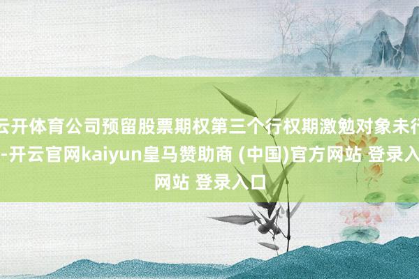 云开体育公司预留股票期权第三个行权期激勉对象未行权-开云官网kaiyun皇马赞助商 (中国)官方网站 登录入口