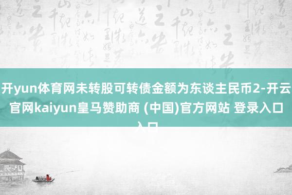 开yun体育网未转股可转债金额为东谈主民币2-开云官网kaiyun皇马赞助商 (中国)官方网站 登录入口